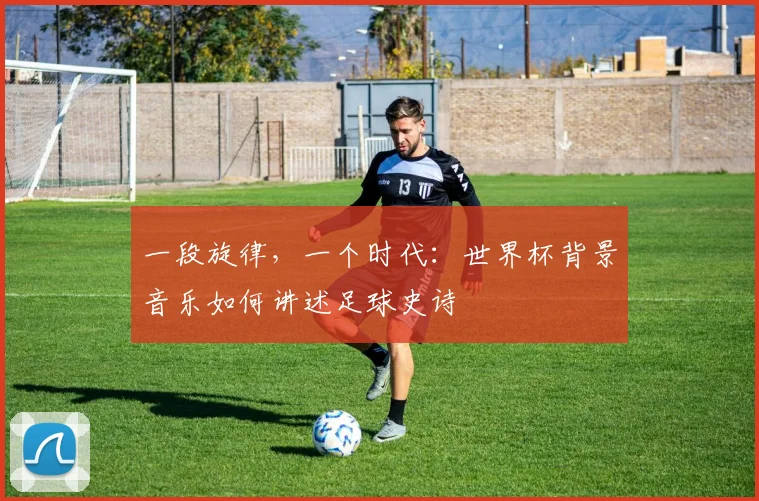 一段旋律,一个时代:世界杯背景音乐如何讲述足球史诗