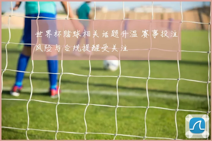 世界杯赌球相关话题升温 赛事投注风险与合规提醒受关注