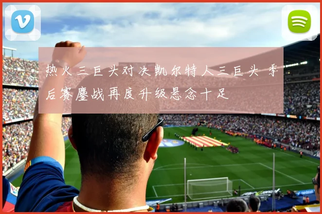 热火三巨头对决凯尔特人三巨头 季后赛鏖战再度升级悬念十足