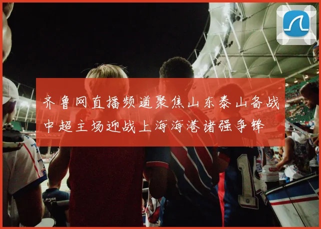 齐鲁网直播频道聚焦山东泰山备战中超主场迎战上海海港诸强争锋