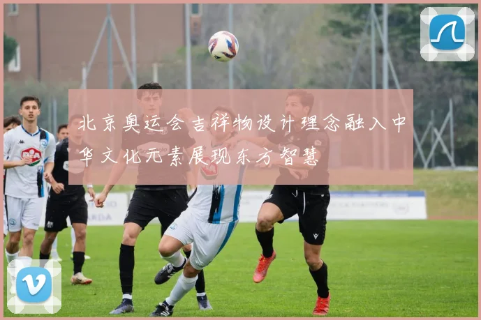 北京奥运会吉祥物设计理念融入中华文化元素展现东方智慧