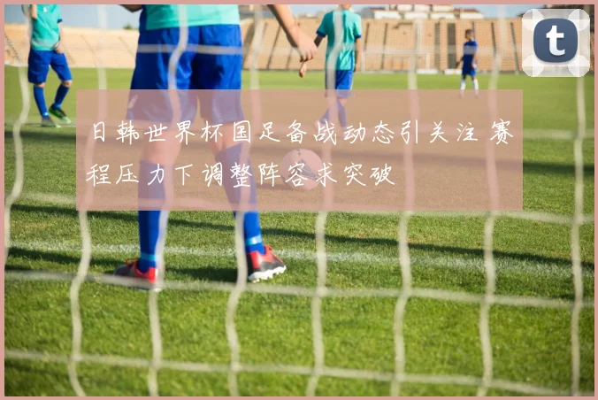 日韩世界杯国足备战动态引关注 赛程压力下调整阵容求突破