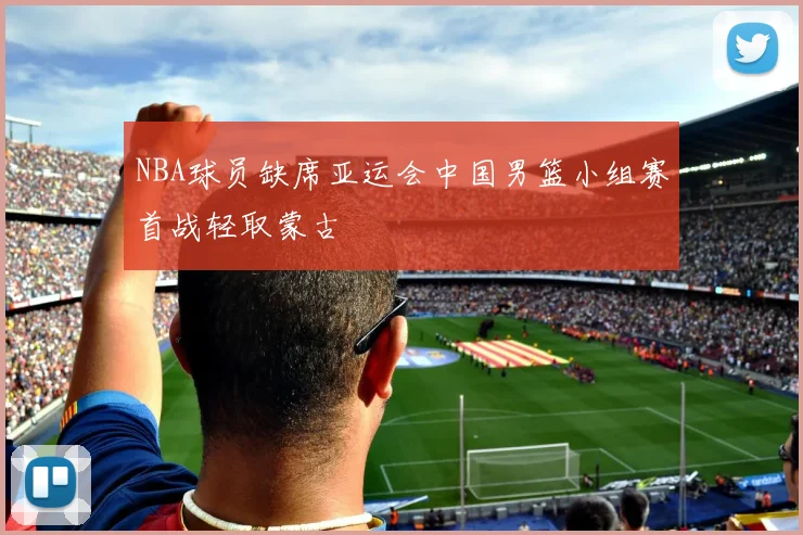 NBA球员缺席亚运会中国男篮小组赛首战轻取蒙古