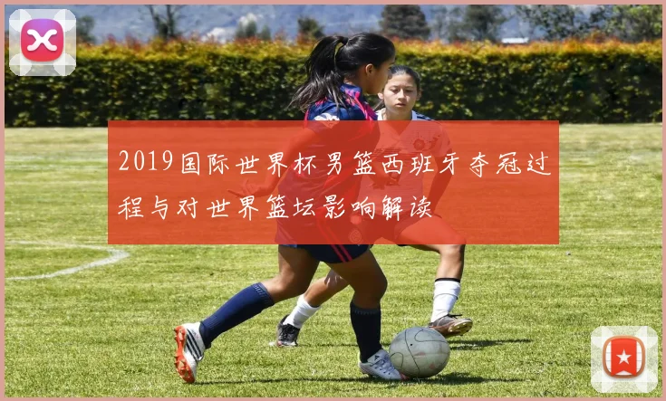 2019国际世界杯男篮西班牙夺冠过程与对世界篮坛影响解读
