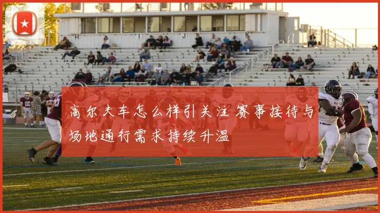高尔夫车怎么样引关注 赛事接待与场地通行需求持续升温