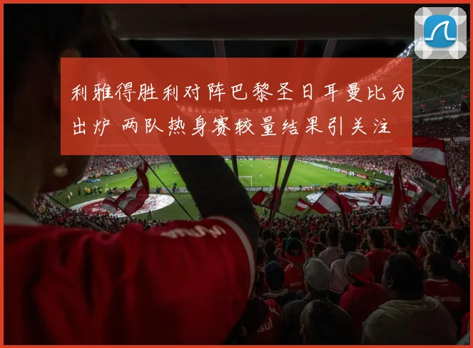 利雅得胜利对阵巴黎圣日耳曼比分出炉 两队热身赛较量结果引关注
