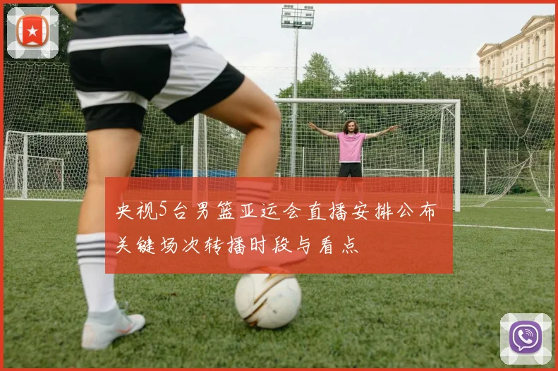 央视5台男篮亚运会直播安排公布 关键场次转播时段与看点