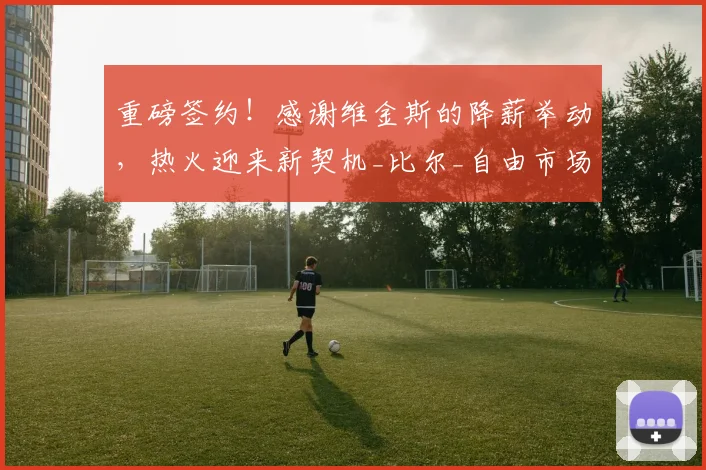 重磅签约!感谢维金斯的降薪举动,热火迎来新契机_比尔_自由市场_合同
