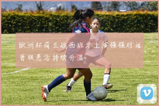 欧洲杯荷兰战西班牙上演强强对话晋级悬念持续升温