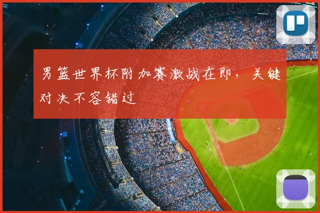 男篮世界杯附加赛激战在即，关键对决不容错过
