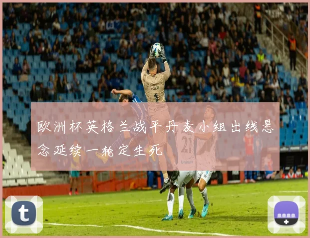 欧洲杯英格兰战平丹麦小组出线悬念延续一轮定生死