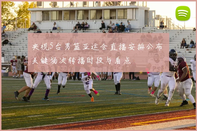 央视5台男篮亚运会直播安排公布 关键场次转播时段与看点