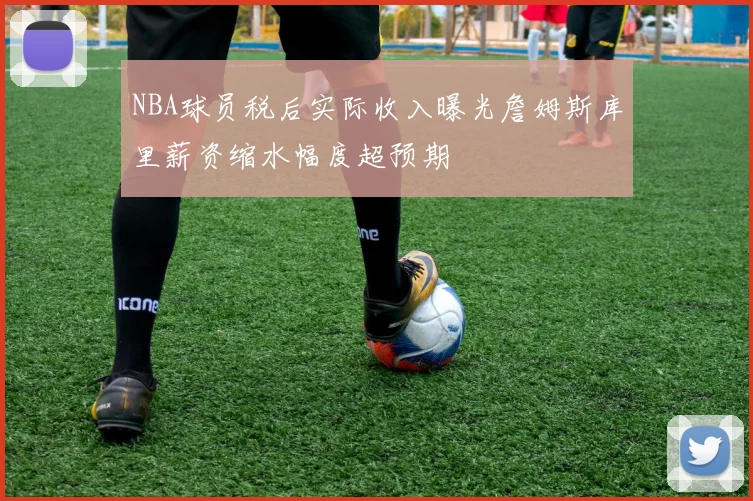 NBA球员税后实际收入曝光詹姆斯库里薪资缩水幅度超预期