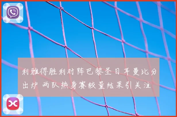 利雅得胜利对阵巴黎圣日耳曼比分出炉 两队热身赛较量结果引关注