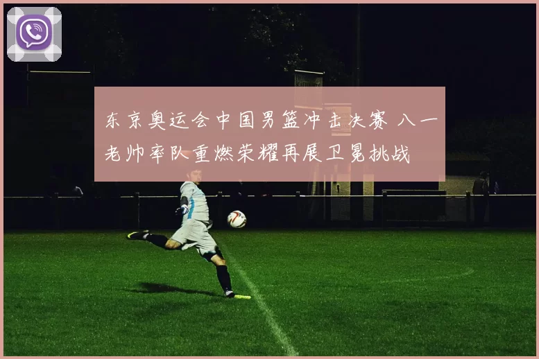 东京奥运会中国男篮冲击决赛 八一老帅率队重燃荣耀再展卫冕挑战