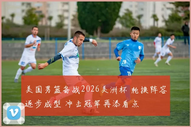 美国男篮备战2026美洲杯 轮换阵容逐步成型 冲击冠军再添看点