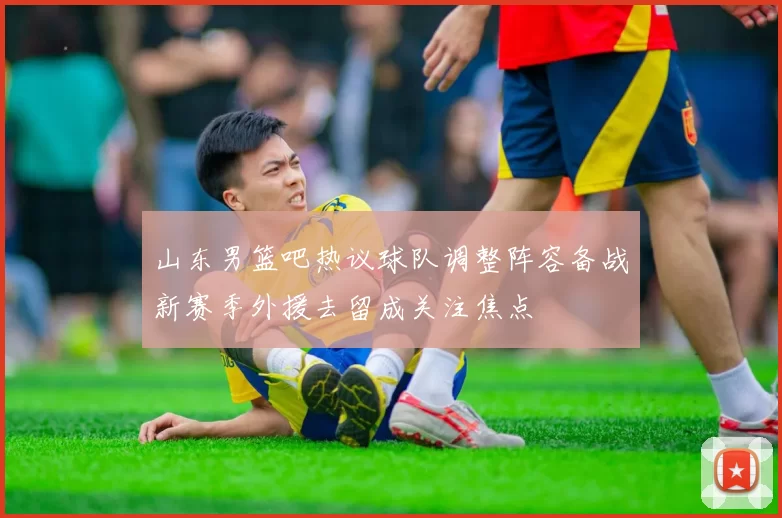 山东男篮吧热议球队调整阵容备战新赛季外援去留成关注焦点