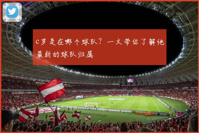 c罗是在哪个球队？一文带你了解他最新的球队归属