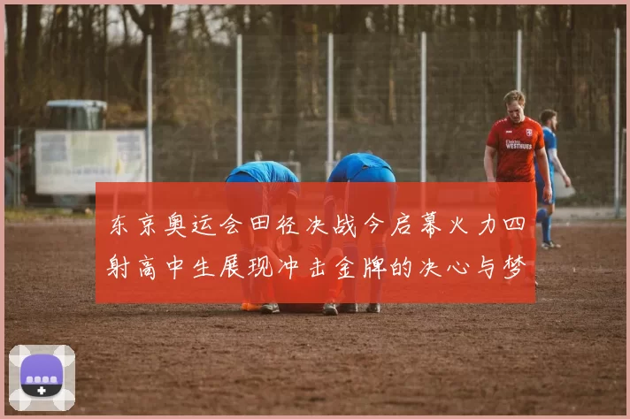 东京奥运会田径决战今启幕火力四射高中生展现冲击金牌的决心与梦