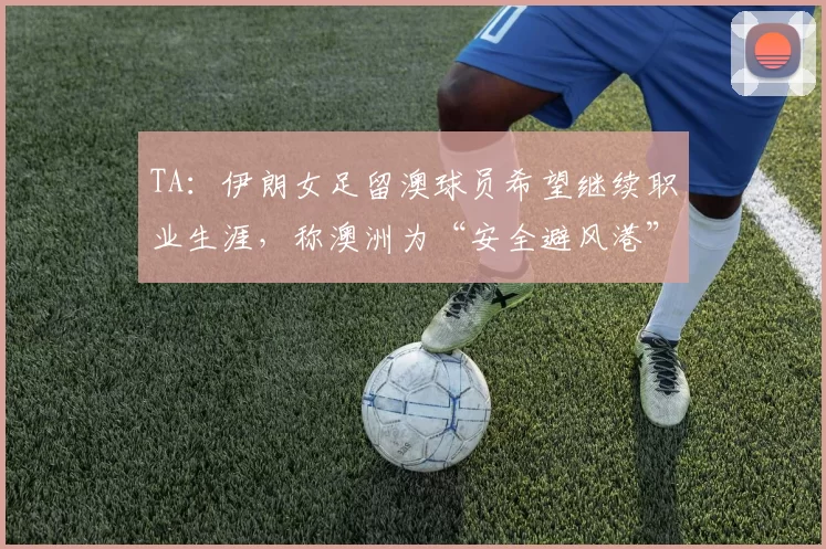 TA：伊朗女足留澳球员希望继续职业生涯，称澳洲为“安全避风港”