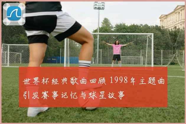 世界杯经典歌曲回顾 1998年主题曲引发赛事记忆与球星故事