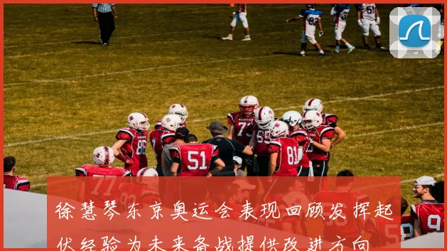 徐慧琴东京奥运会表现回顾发挥起伏经验为未来备战提供改进方向