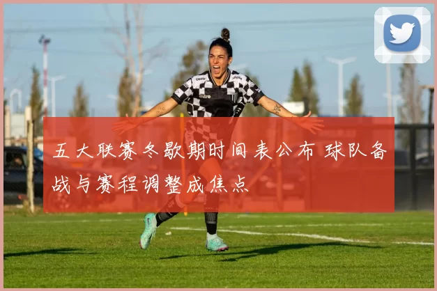 五大联赛冬歇期时间表公布 球队备战与赛程调整成焦点