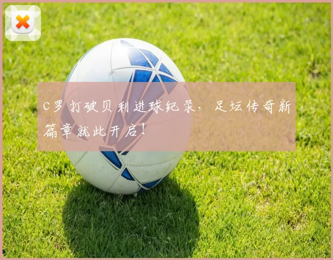 c罗打破贝利进球纪录，足坛传奇新篇章就此开启！