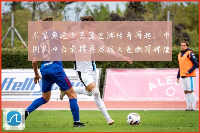 东京奥运会男篮金牌传奇再起：中国队冲击荣耀再启战火重燃写辉煌