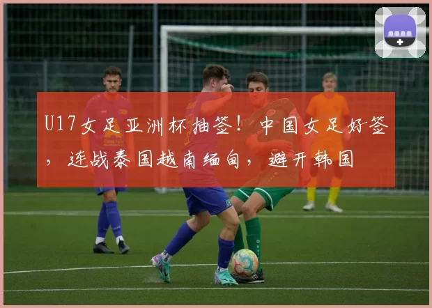 U17女足亚洲杯抽签！中国女足好签，连战泰国越南缅甸，避开韩国