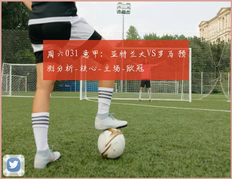 周六031 意甲：亚特兰大VS罗马 预测分析_核心_主场_欧冠