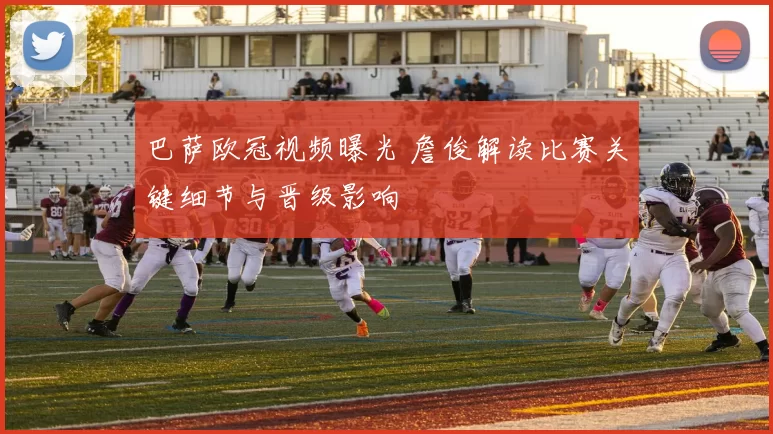 巴萨欧冠视频曝光 詹俊解读比赛关键细节与晋级影响