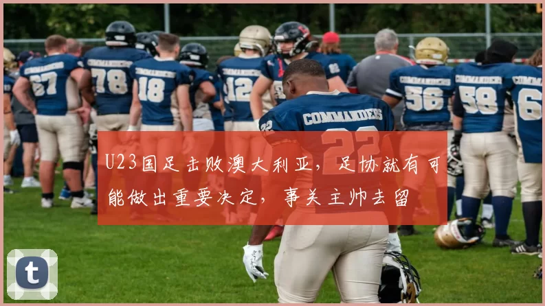 U23国足击败澳大利亚，足协就有可能做出重要决定，事关主帅去留