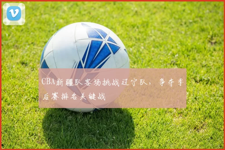 CBA新疆队客场挑战辽宁队，争夺季后赛排名关键战