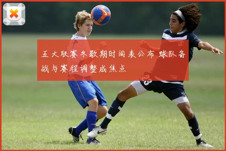 五大联赛冬歇期时间表公布 球队备战与赛程调整成焦点