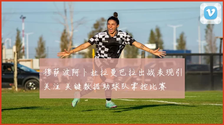 穆萨波阿卜杜拉曼巴拉出战表现引关注 关键数据助球队掌控比赛