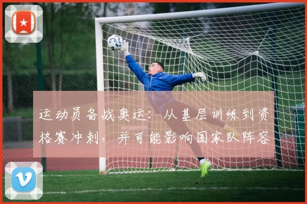 运动员备战奥运：从基层训练到资格赛冲刺，并可能影响国家队阵容
