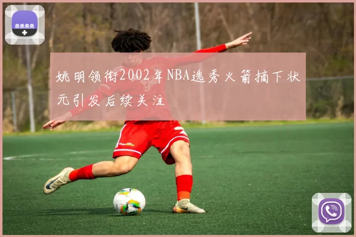 姚明领衔2002年NBA选秀火箭摘下状元引发后续关注