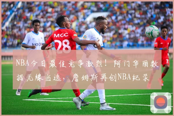 NBA今日最佳竞争激烈!阿门华丽数据无缘当选,詹姆斯再创NBA纪录