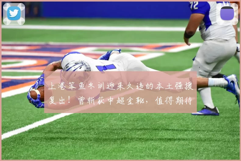 上港笨鱼冬训迎来久违的本土强援复出！曾斩获中超金靴，值得期待