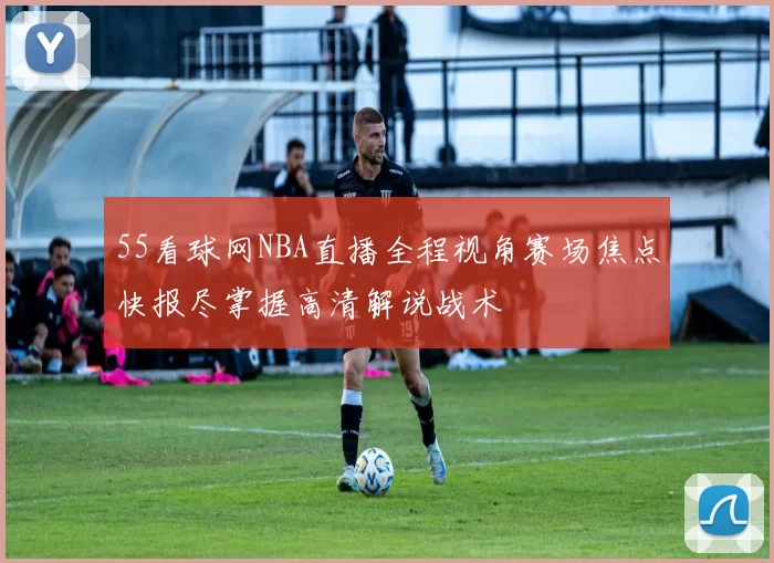 55看球网NBA直播全程视角赛场焦点快报尽掌握高清解说战术