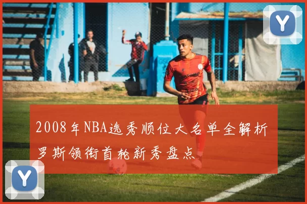 2008年NBA选秀顺位大名单全解析 罗斯领衔首轮新秀盘点