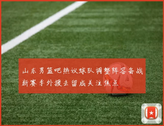 山东男篮吧热议球队调整阵容备战新赛季外援去留成关注焦点