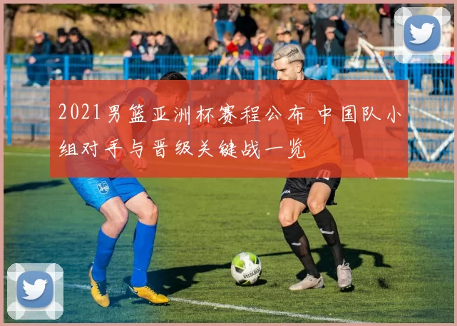 2021男篮亚洲杯赛程公布 中国队小组对手与晋级关键战一览