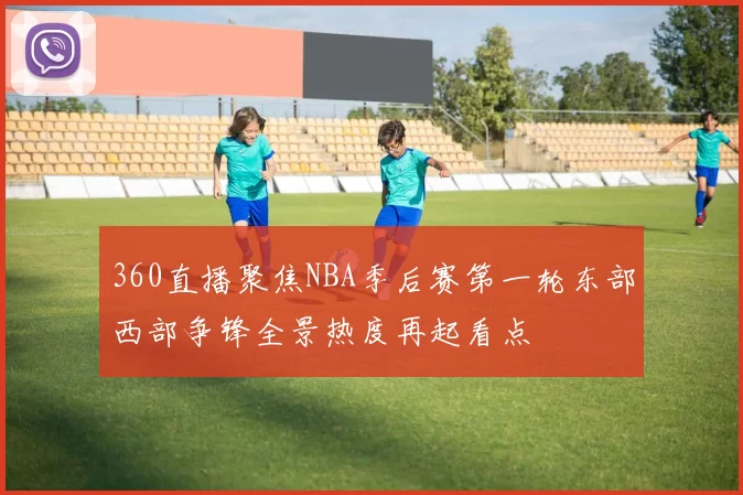 360直播聚焦NBA季后赛第一轮东部西部争锋全景热度再起看点