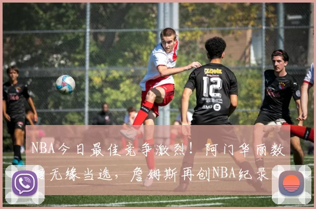 NBA今日最佳竞争激烈！阿门华丽数据无缘当选，詹姆斯再创NBA纪录