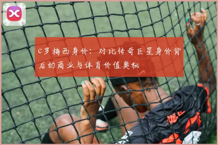 c罗梅西身价：对比传奇巨星身价背后的商业与体育价值奥秘