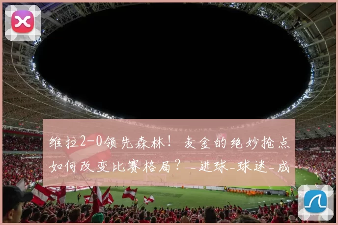 维拉2-0领先森林！麦金的绝妙抢点如何改变比赛格局？_进球_球迷_成功