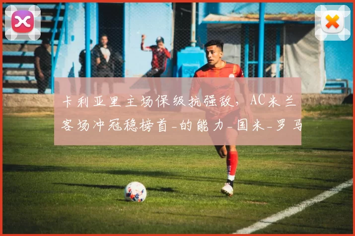 卡利亚里主场保级抗强敌，AC米兰客场冲冠稳榜首_的能力_国米_罗马