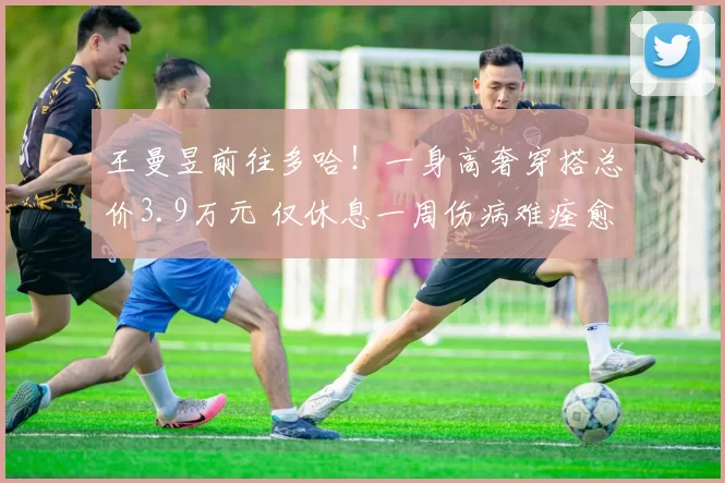 王曼昱前往多哈！一身高奢穿搭总价3.9万元 仅休息一周伤病难痊愈